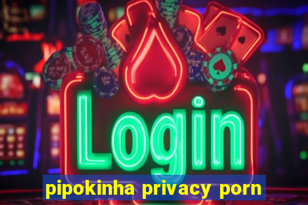 pipokinha privacy porn