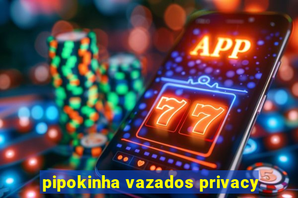 pipokinha vazados privacy