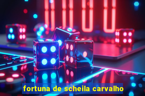 fortuna de scheila carvalho