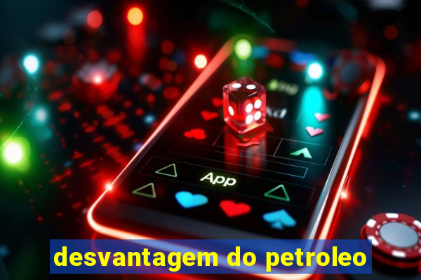 desvantagem do petroleo