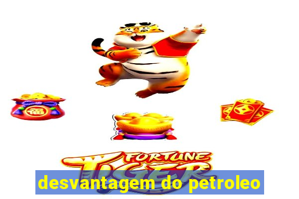 desvantagem do petroleo