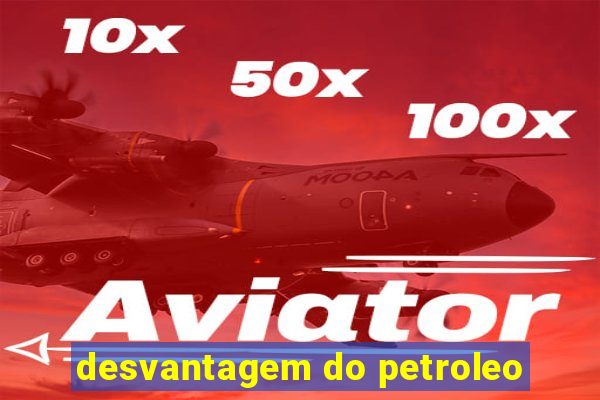 desvantagem do petroleo