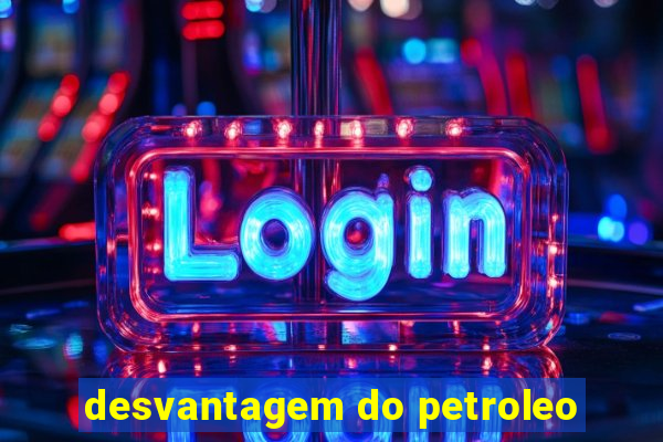 desvantagem do petroleo