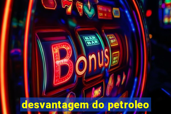 desvantagem do petroleo