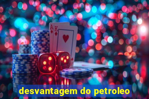 desvantagem do petroleo