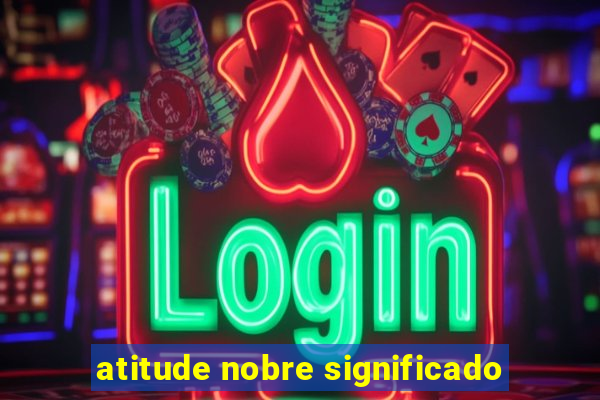 atitude nobre significado